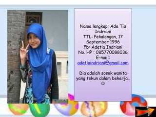 Nama lengkap: Ade Tia
Indriani
TTL: Pekalongan, 17
September 1996
Fb: Adetia Indriani
No. HP : 085770088036
E-mail:
adetiaindriani@gmail.com
Dia adalah sosok wanita
yang tekun dalam bekerja..

 