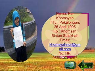 Nama: Nur
Khomsyah
TTL : Pekalongan,
26 April 1995
Fb : Khomsah
Bintun Solekhah
Email:
khomsyahnur@gm
ail.com
No. HP:
085642724267
 
