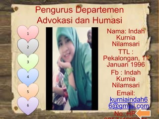 Pengurus Departemen
Advokasi dan Humasi
Nama: Indah
Kurnia
Nilamsari
TTL :
Pekalongan, 11
Januari 1996
Fb : Indah
Kurnia
Nilamsari
Email:
kurniaindah6
6@gmail.com
No. HP:
1
2
3
4
5
6
 