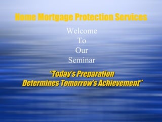 Home Mortgage Protection Services Welcome To Our Seminar “ Today’s Preparation  Determines Tomorrow’s Achievement” 