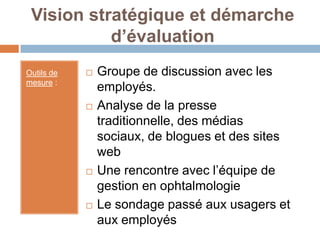 Vision stratégique et démarche
           d’évaluation
Outils de      Groupe de discussion avec les
mesure :
                employés.
               Analyse de la presse
                traditionnelle, des médias
                sociaux, de blogues et des sites
                web
               Une rencontre avec l’équipe de
                gestion en ophtalmologie
               Le sondage passé aux usagers et
                aux employés
 