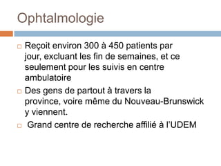 Ophtalmologie
   Reçoit environ 300 à 450 patients par
    jour, excluant les fin de semaines, et ce
    seulement pour les suivis en centre
    ambulatoire
   Des gens de partout à travers la
    province, voire même du Nouveau-Brunswick
    y viennent.
    Grand centre de recherche affilié à l’UDEM
 