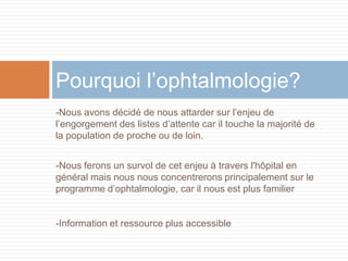 Pourquoi l’ophtalmologie?
-Nous avons décidé de nous attarder sur l’enjeu de
l’engorgement des listes d’attente car il touche la majorité de
la population de proche ou de loin.


-Nous ferons un survol de cet enjeu à travers l'hôpital en
général mais nous nous concentrerons principalement sur le
programme d’ophtalmologie, car il nous est plus familier


-Information et ressource plus accessible
 