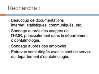 Recherche :
   Beaucoup de documentations
    internet, statistiques, communiqués, etc.
   Sondage auprès des usagers de
    l’HMR, principalement dans le département
    d’ophtalmologie.
   Sondage auprès des employés
   Entrevue semi-dirigée avec la chef de service
    du département d’ophtalmologie.
 