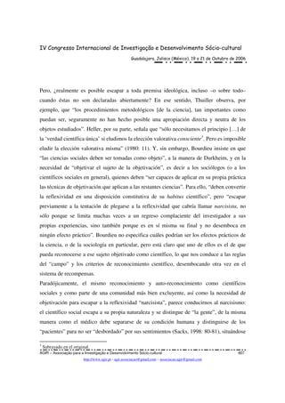 IV Congresso Internacional de Investigação e Desenvolvimento Sócio-cultural
Guadalajara, Jalisco (México), 19 a 21 de Outubro de 2006
AGIR – Associação para a Investigação e Desenvolvimento Sócio-cultural 807
http://www.agir.pt - agir.associacao@gmail.com – associacao.agir@gmail.com
Pero, ¿realmente es posible escapar a toda premisa ideológica, incluso –o sobre todo–
cuando éstas no son declaradas abiertamente? En ese sentido, Thuiller observa, por
ejemplo, que “los procedimientos metodológicos [de la ciencia], tan importantes como
puedan ser, seguramente no han hecho posible una apropiación directa y neutra de los
objetos estudiados”. Heller, por su parte, señala que “sólo necesitamos el principio […] de
la ‘verdad científica única’ si eludimos la elección valorativa consciente3
. Pero es imposible
eludir la elección valorativa misma” (1980: 11). Y, sin embargo, Bourdieu insiste en que
“las ciencias sociales deben ser tomadas como objeto”, a la manera de Durkheim, y en la
necesidad de “objetivar el sujeto de la objetivación”, es decir a los sociólogos (o a los
científicos sociales en general), quienes deben “ser capaces de aplicar en su propia práctica
las técnicas de objetivación que aplican a las restantes ciencias”. Para ello, “deben convertir
la reflexividad en una disposición constitutiva de su habitus científico”, pero “escapar
previamente a la tentación de plegarse a la reflexividad que cabría llamar narcisista, no
sólo porque se limita muchas veces a un regreso complaciente del investigador a sus
propias experiencias, sino también porque es en sí misma su final y no desemboca en
ningún efecto práctico”. Bourdieu no especifica cuáles podrían ser los efectos prácticos de
la ciencia, o de la sociología en particular, pero está claro que uno de ellos es el de que
pueda reconocerse a ese sujeto objetivado como científico, lo que nos conduce a las reglas
del “campo” y los criterios de reconocimiento científico, desembocando otra vez en el
sistema de recompensas.
Paradójicamente, el mismo reconocimiento y auto-reconocimiento como científicos
sociales y como parte de una comunidad más bien excluyente, así como la necesidad de
objetivación para escapar a la reflexividad “narcisista”, parece conducirnos al narcisismo:
el científico social escapa a su propia naturaleza y se distingue de “la gente”, de la misma
manera como el médico debe separarse de su condición humana y distinguirse de los
“pacientes” para no ser “desbordado” por sus sentimientos (Sacks, 1998: 80-81), situándose
3
Subrayado en el original.
 