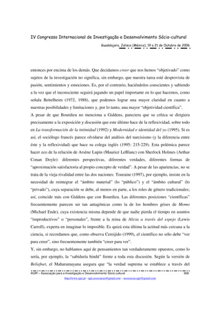 IV Congresso Internacional de Investigação e Desenvolvimento Sócio-cultural
Guadalajara, Jalisco (México), 19 a 21 de Outubro de 2006
AGIR – Associação para a Investigação e Desenvolvimento Sócio-cultural 808
http://www.agir.pt - agir.associacao@gmail.com – associacao.agir@gmail.com
entonces por encima de los demás. Que decidamos creer que nos hemos “objetivado” como
sujetos de la investigación no significa, sin embargo, que nuestra tarea esté desprovista de
pasión, sentimientos y emociones. Es, por el contrario, haciéndolos conscientes y sabiendo
a la vez que el inconsciente seguirá jugando un papel importante en lo que hacemos, como
señala Bettelheim (1972, 1988), que podemos lograr una mayor claridad en cuanto a
nuestras posibilidades y limitaciones y, por lo tanto, una mayor “objetividad científica”.
A pesar de que Bourdieu no menciona a Giddens, pareciera que su crítica se dirigiera
precisamente a la exposición y discusión que este último hace de la reflexividad, sobre todo
en La transformación de la intimidad (1992) y Modernidad e identidad del yo (1995). Si es
así, el sociólogo francés parece olvidarse del análisis del narcisismo (y la diferencia entre
éste y la reflexividad) que hace su colega inglés (1995: 215-229). Esta polémica parece
hacer eco de la relación de Arsène Lupin (Maurice LeBlanc) con Sherlock Holmes (Arthur
Conan Doyle): diferentes perspectivas, diferentes verdades, diferentes formas de
“aproximación satisfactoria al propio concepto de verdad”. A pesar de las apariencias, no se
trata de la vieja rivalidad entre las dos naciones: Touraine (1997), por ejemplo, insiste en la
necesidad de reintegrar el “ámbito material” (lo “público”) y el “ámbito cultural” (lo
“privado”), cuya separación se debe, al menos en parte, a los roles de género tradicionales;
así, coincide más con Giddens que con Bourdieu. Las diferentes posiciones “científicas”
frecuentemente parecen ser tan antagónicas como la de los hombres grises de Momo
(Michael Ende), cuya existencia misma depende de que nadie pierda el tiempo en asuntos
“improductivos” o “personales”, frente a la reina de Alicia a través del espejo (Lewis
Carroll), experta en imaginar lo imposible. Es quizá esta última la actitud más cercana a la
ciencia, si recordamos que, como observa Cereijido (1999), el científico no sólo debe “ver
para creer”, sino frecuentemente también “creer para ver”.
Y, sin embargo, no hablamos aquí de pensamientos tan verdaderamente opuestos, como lo
sería, por ejemplo, la “sabiduría hindú” frente a toda esta discusión. Según la versión de
Beliefnet, el Maharamayana asegura que “la verdad suprema se establece a través del
 