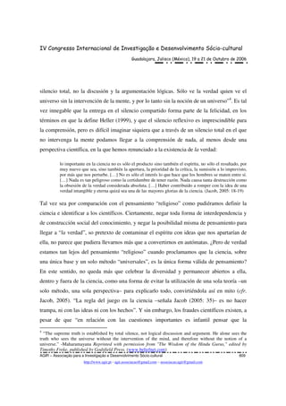 IV Congresso Internacional de Investigação e Desenvolvimento Sócio-cultural
Guadalajara, Jalisco (México), 19 a 21 de Outubro de 2006
AGIR – Associação para a Investigação e Desenvolvimento Sócio-cultural 809
http://www.agir.pt - agir.associacao@gmail.com – associacao.agir@gmail.com
silencio total, no la discusión y la argumentación lógicas. Sólo ve la verdad quien ve el
universo sin la intervención de la mente, y por lo tanto sin la noción de un universo”4
. Es tal
vez innegable que la entrega en el silencio compartido forma parte de la felicidad, en los
términos en que la define Heller (1999), y que el silencio reflexivo es imprescindible para
la comprensión, pero es difícil imaginar siquiera que a través de un silencio total en el que
no intervenga la mente podamos llegar a la comprensión de nada, al menos desde una
perspectiva científica, en la que hemos renunciado a la existencia de la verdad:
lo importante en la ciencia no es sólo el producto sino también el espíritu, no sólo el resultado, por
muy nuevo que sea, sino también la apertura, la prioridad de la crítica, la sumisión a lo imprevisto,
por más que nos perturbe. […] No es sólo el interés lo que hace que los hombres se maten entre sí.
[…] Nada es tan peligroso como la certidumbre de tener razón. Nada causa tanta destrucción como
la obsesión de la verdad considerada absoluta. […] Haber contribuido a romper con la idea de una
verdad intangible y eterna quizá sea una de las mayores glorias de la ciencia. (Jacob, 2005: 18-19)
Tal vez sea por comparación con el pensamiento “religioso” como pudiéramos definir la
ciencia e identificar a los científicos. Ciertamente, negar toda forma de interdependencia y
de construcción social del conocimiento, y negar la posibilidad misma de pensamiento para
llegar a “la verdad”, so pretexto de contaminar el espíritu con ideas que nos apartarían de
ella, no parece que pudiera llevarnos más que a convertirnos en autómatas. ¿Pero de verdad
estamos tan lejos del pensamiento “religioso” cuando proclamamos que la ciencia, sobre
una única base y un solo método “universales”, es la única forma válida de pensamiento?
En este sentido, no queda más que celebrar la diversidad y permanecer abiertos a ella,
dentro y fuera de la ciencia, como una forma de evitar la utilización de una sola teoría –un
solo método, una sola perspectiva– para explicarlo todo, convirtiéndola así en mito (cfr.
Jacob, 2005). “La regla del juego en la ciencia –señala Jacob (2005: 35)– es no hacer
trampa, ni con las ideas ni con los hechos”. Y sin embargo, los fraudes científicos existen, a
pesar de que “en relación con las cuestiones importantes es infantil pensar que la
4
“The supreme truth is established by total silence, not logical discussion and argument. He alone sees the
truth who sees the universe without the intervention of the mind, and therefore without the notion of a
universe.” -Maharamayana Reprinted with permission from "The Wisdom of the Hindu Gurus," edited by
Timothy Freke, published by Godsfield Press. (www.beliefnet.com)
 