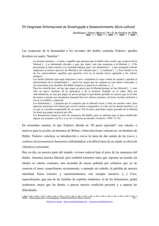 IV Congresso Internacional de Investigação e Desenvolvimento Sócio-cultural
Guadalajara, Jalisco (México), 19 a 21 de Outubro de 2006
AGIR – Associação para a Investigação e Desenvolvimento Sócio-cultural 811
http://www.agir.pt - agir.associacao@gmail.com – associacao.agir@gmail.com
Las respuestas de la humanidad a los enviados del diablo, continúa Todorov, pueden
dividirse en cuatro “familias”:
La primera familia […] reúne a aquéllos que piensan que el diablo tiene razón: que el precio de la
libertad […] es demasiado elevado, y que, por tanto, vale más renunciar a la libertad. […] No
preconizan el mero retorno a la sociedad antigua, pues ven claramente […] que semejante retorno
implicaría el mismo ejercicio de libertad y de voluntad que […] condenan […]. Esta familia es la
de los conservadores: aquéllos que querrían vivir en el mundo nuevo apelando a los valores
antiguos.
Las demás familias (que aquí reducimos a tres), comparten el rasgo común de aceptar y aprobar el
advenimiento de la modernidad, [… pero] los rasgos que las separan no son menos esenciales, y
sus reacciones a los desafíos del diablo tampoco se parecen en absoluto. […]
Para los cientificistas, no hay que pagar un precio por la libertad porque no hay libertad […], sino
sólo un nuevo dominio de la naturaleza y de la historia, fundado en el saber. Para los
individualistas, no hay que pagar un precio porque lo que hemos perdido no merece que se le eche
de menos y porque nos arreglamos bastante bien sin valores comunes, sin lazos sociales molestos y
sin un yo estable y coherente.
Los humanistas […] piensan por el contrario que la libertad existe y tiene un enorme valor, pero
aprecian asimismo esos bienes que son los valores compartidos, la vida con los demás hombres y el
yo que se considera responsable de sus actos. Por lo tanto, pretenden seguir gozando de la libertad
sin tener que pagar un precio por ello.
Los humanistas toman en serio las amenazas del diablo, pero no admiten que se haya establecido
alguna vez un pacto con él y, a su vez, le lanzan un desafío. (Todorov, 1999: 17-19)
En resumidas cuentas, lo que Todorov aborda en “El pacto ignorado” son valores, o
motivos para la acción, en términos de Weber, o bien elecciones valorativas, en términos de
Heller. Todorov concluye su introducción e inicia la tarea de dar cuenta de las Luces y
sombras del pensamiento humanista enfrentándose a la difícil tarea de no eludir su elección
valorativa consciente:
Hoy en día, en nuestra parte del mundo, vivimos todavía bajo el peso de las amenazas del
diablo. Amamos nuestra libertad, pero también tememos tener que soportar un mundo sin
ideales ni valores comunes, una sociedad de masas poblada por solitarios que ya no
conocen el amor; sospechamos secretamente, a menudo sin saberlo, la pérdida de nuestra
identidad. Estos temores y cuestionamientos son siempre nuestros. […] Creo,
especialmente, que una de las familias de espíritus modernos, la de los humanistas, podrá
ayudarnos, mejor que las demás, a pensar nuestra condición presente y a superar las
dificultades.
 
