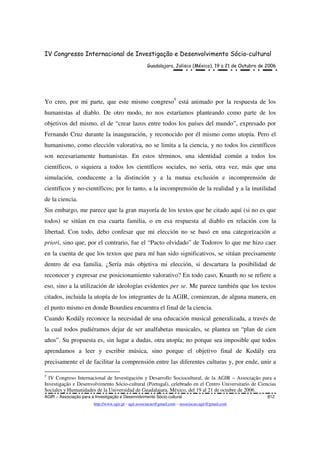 IV Congresso Internacional de Investigação e Desenvolvimento Sócio-cultural
Guadalajara, Jalisco (México), 19 a 21 de Outubro de 2006
AGIR – Associação para a Investigação e Desenvolvimento Sócio-cultural 812
http://www.agir.pt - agir.associacao@gmail.com – associacao.agir@gmail.com
Yo creo, por mi parte, que este mismo congreso5
está animado por la respuesta de los
humanistas al diablo. De otro modo, no nos estaríamos planteando como parte de los
objetivos del mismo, el de “crear lazos entre todos los países del mundo”, expresado por
Fernando Cruz durante la inauguración, y reconocido por él mismo como utopía. Pero el
humanismo, como elección valorativa, no se limita a la ciencia, y no todos los científicos
son necesariamente humanistas. En estos términos, una identidad común a todos los
científicos, o siquiera a todos los científicos sociales, no sería, otra vez, más que una
simulación, conducente a la distinción y a la mutua exclusión e incomprensión de
científicos y no-científicos; por lo tanto, a la incomprensión de la realidad y a la inutilidad
de la ciencia.
Sin embargo, me parece que la gran mayoría de los textos que he citado aquí (si no es que
todos) se sitúan en esa cuarta familia, o en esa respuesta al diablo en relación con la
libertad. Con todo, debo confesar que mi elección no se basó en una categorización a
priori, sino que, por el contrario, fue el “Pacto olvidado” de Todorov lo que me hizo caer
en la cuenta de que los textos que para mí han sido significativos, se sitúan precisamente
dentro de esa familia. ¿Sería más objetiva mi elección, si descartara la posibilidad de
reconocer y expresar ese posicionamiento valorativo? En todo caso, Knauth no se refiere a
eso, sino a la utilización de ideologías evidentes per se. Me parece también que los textos
citados, incluida la utopía de los integrantes de la AGIR, comienzan, de alguna manera, en
el punto mismo en donde Bourdieu encuentra el final de la ciencia.
Cuando Kodály reconoce la necesidad de una educación musical generalizada, a través de
la cual todos pudiéramos dejar de ser analfabetas musicales, se plantea un “plan de cien
años”. Su propuesta es, sin lugar a dudas, otra utopía; no porque sea imposible que todos
aprendamos a leer y escribir música, sino porque el objetivo final de Kodály era
precisamente el de facilitar la comprensión entre las diferentes culturas y, por ende, unir a
5
IV Congreso Internacional de Investigación y Desarrollo Sociocultural, de la AGIR – Associação para a
Investigação e Desenvolvimento Sócio-cultural (Portugal), celebrado en el Centro Universitario de Ciencias
Sociales y Humanidades de la Universidad de Guadalajara, México, del 19 al 21 de octubre de 2006.
 