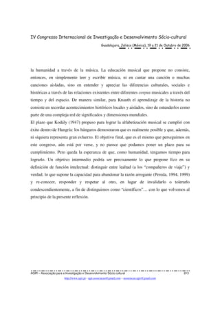 IV Congresso Internacional de Investigação e Desenvolvimento Sócio-cultural
Guadalajara, Jalisco (México), 19 a 21 de Outubro de 2006
AGIR – Associação para a Investigação e Desenvolvimento Sócio-cultural 813
http://www.agir.pt - agir.associacao@gmail.com – associacao.agir@gmail.com
la humanidad a través de la música. La educación musical que propone no consiste,
entonces, en simplemente leer y escribir música, ni en cantar una canción o muchas
canciones aisladas, sino en entender y apreciar las diferencias culturales, sociales e
históricas a través de las relaciones existentes entre diferentes corpus musicales a través del
tiempo y del espacio. De manera similar, para Knauth el aprendizaje de la historia no
consiste en recordar acontecimientos históricos locales y aislados, sino de entenderlos como
parte de una compleja red de significados y dimensiones mundiales.
El plazo que Kodály (1947) propuso para lograr la alfabetización musical se cumplió con
éxito dentro de Hungría: los húngaros demostraron que es realmente posible y que, además,
ni siquiera representa gran esfuerzo. El objetivo final, que es el mismo que perseguimos en
este congreso, aún está por verse, y no parece que podamos poner un plazo para su
cumplimiento. Pero queda la esperanza de que, como humanidad, tengamos tiempo para
lograrlo. Un objetivo intermedio podría ser precisamente lo que propone Eco en su
definición de función intelectual: distinguir entre lealtad (a los “compañeros de viaje”) y
verdad, lo que supone la capacidad para abandonar la razón arrogante (Pereda, 1994, 1999)
y re-conocer, responder y respetar al otro, en lugar de invalidarlo o tolerarlo
condescendientemente, a fin de distinguirnos como “científicos”… con lo que volvemos al
principio de la presente reflexión.
 