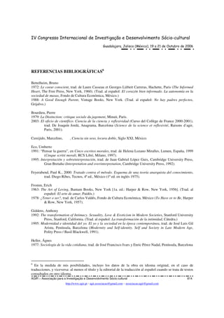 IV Congresso Internacional de Investigação e Desenvolvimento Sócio-cultural
Guadalajara, Jalisco (México), 19 a 21 de Outubro de 2006
AGIR – Associação para a Investigação e Desenvolvimento Sócio-cultural 814
http://www.agir.pt - agir.associacao@gmail.com – associacao.agir@gmail.com
REFERENCIAS BIBLIOGRÁFICAS6
Bettelheim, Bruno
1972: Le coeur conscient, trad. de Laure Casseau et Georges Lièbert Carreras, Hachette, Paris (The Informed
Heart, The Free Press, New York, 1960). (Trad. al español: El corazón bien informado. La autonomía en la
sociedad de masas, Fondo de Cultura Económica, México.)
1988: A Good Enough Parent, Vintage Books, New York. (Trad. al español: No hay padres perfectos,
Grijalvo.)
Bourdieu, Pierre
1979: La Distinction: critique sociale du jugement, Minuit, Paris.
2003: El oficio de científico. Ciencia de la ciencia y reflexividad (Curso del Collège de France 2000-2001),
trad. De Joaquín Jordá, Anagrama, Barcelona (Science de la science et reflexivité, Raisons d’agir,
Paris, 2001).
Cereijido, Marcelino, , Ciencia sin seso, locura doble, Siglo XXI, México.
Eco, Umberto
1991: “Pensar la guerra”, en Cinco escritos morales, trad. de Helena Lozano Miralles, Lumen, España, 1999
(Cinque scritti morali, RCS Libri, Milano, 1997).
1995: Interpretación y sobreinterpretación, trad. de Juan Gabriel López Guix, Cambridge University Press,
Gran Bretaña (Interpretation and overinterpretation, Cambridge University Press, 1992).
Feyerabend, Paul K., 2000: Tratado contra el método. Esquema de una teoría anarquista del conocimiento,
trad. Diego Ribes, Tecnos, 4ª ed., México (1ª ed. en inglés 1975).
Fromm, Erich
1963: The Art of Loving, Bantam Books, New York [1a. ed.: Harper & Row, New York, 1956]. (Trad. al
español: El arte de amar, Paidós.)
1978: ¿Tener o ser?, trad. de Carlos Valdés, Fondo de Cultura Económica, México (To Have or to Be, Harper
& Row, New York, 1957).
Giddens, Anthony
1992: The transformation of Intimacy. Sexuality, Love & Eroticism in Modern Societies, Stanford University
Press, Stanford, California. (Trad. al español: La transformación de la intimidad, Cátedra.)
1995: Modernidad e identidad del yo. El yo y la sociedad en la época contemporánea, trad. de José Luis Gil
Aristu, Península, Barcelona (Modernity and Self-identity. Self and Society in Late Modern Age,
Polity Press / Basil Blackwell, 1991).
Heller, Ágnes
1977: Sociología de la vida cotidiana, trad. de José Francisco Ivars y Enric Pérez Nadal, Península, Barcelona
6
En la medida de mis posibilidades, incluyo los datos de la obra en idioma original, en el caso de
traducciones, y viceversa: al menos el título y la editorial de la traducción al español cuando se trata de textos
consultados en otro idioma.
 