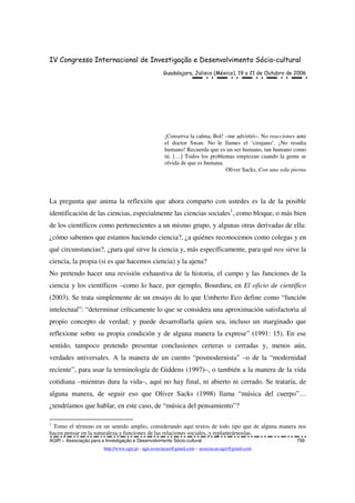 IV Congresso Internacional de Investigação e Desenvolvimento Sócio-cultural
Guadalajara, Jalisco (México), 19 a 21 de Outubro de 2006
AGIR – Associação para a Investigação e Desenvolvimento Sócio-cultural 799
http://www.agir.pt - agir.associacao@gmail.com – associacao.agir@gmail.com
¡Conserva la calma, Bol! –me advirtió–. No reacciones ante
el doctor Swan. No le llames el ‘cirujano’. ¡No resulta
humano! Recuerda que es un ser humano, tan humano como
tú. […] Todos los problemas empiezan cuando la gente se
olvida de que es humana.
Oliver Sacks, Con una sola pierna
La pregunta que anima la reflexión que ahora comparto con ustedes es la de la posible
identificación de las ciencias, especialmente las ciencias sociales1
, como bloque, o más bien
de los científicos como pertenecientes a un mismo grupo, y algunas otras derivadas de ella:
¿cómo sabemos que estamos haciendo ciencia?, ¿a quiénes reconocemos como colegas y en
qué circunstancias?, ¿para qué sirve la ciencia y, más específicamente, para qué nos sirve la
ciencia, la propia (si es que hacemos ciencia) y la ajena?
No pretendo hacer una revisión exhaustiva de la historia, el campo y las funciones de la
ciencia y los científicos –como lo hace, por ejemplo, Bourdieu, en El oficio de científico
(2003). Se trata simplemente de un ensayo de lo que Umberto Eco define como “función
intelectual”: “determinar críticamente lo que se considera una aproximación satisfactoria al
propio concepto de verdad; y puede desarrollarla quien sea, incluso un marginado que
reflexione sobre su propia condición y de alguna manera la exprese” (1991: 15). En ese
sentido, tampoco pretendo presentar conclusiones certeras o cerradas y, menos aún,
verdades universales. A la manera de un cuento “posmodernista” –o de la “modernidad
reciente”, para usar la terminología de Giddens (1997)–, o también a la manera de la vida
cotidiana –mientras dura la vida–, aquí no hay final, ni abierto ni cerrado. Se trataría, de
alguna manera, de seguir eso que Oliver Sacks (1998) llama “música del cuerpo”…
¿tendríamos que hablar, en este caso, de “música del pensamiento”?
1
Tomo el término en un sentido amplio, considerando aquí textos de todo tipo que de alguna manera nos
hacen pensar en la naturaleza y funciones de las relaciones sociales, y replanteárnoslas.
 