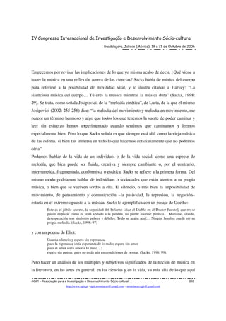 IV Congresso Internacional de Investigação e Desenvolvimento Sócio-cultural
Guadalajara, Jalisco (México), 19 a 21 de Outubro de 2006
AGIR – Associação para a Investigação e Desenvolvimento Sócio-cultural 800
http://www.agir.pt - agir.associacao@gmail.com – associacao.agir@gmail.com
Empecemos por revisar las implicaciones de lo que yo misma acabo de decir. ¿Qué viene a
hacer la música en una reflexión acerca de las ciencias? Sacks habla de música del cuerpo
para referirse a la posibilidad de movilidad vital, y lo ilustra citando a Harvey: “La
silenciosa música del cuerpo… Tú eres la música mientras la música dura” (Sacks, 1998:
29). Se trata, como señala Josipovici, de la “melodía cinética”, de Luria, de la que el mismo
Josipovici (2002: 255-256) dice: “la melodía del movimiento y melodía en movimiento, me
parece un término hermoso y algo que todos los que tenemos la suerte de poder caminar y
leer sin esfuerzo hemos experimentado cuando sentimos que caminamos y leemos
especialmente bien. Pero lo que Sacks señala es que siempre está ahí, como la vieja música
de las esferas, si bien tan inmersa en todo lo que hacemos cotidianamente que no podemos
oírla”.
Podemos hablar de la vida de un individuo, o de la vida social, como una especie de
melodía, que bien puede ser fluida, creativa y siempre cambiante o, por el contrario,
interrumpida, fragmentada, conformista o estática. Sacks se refiere a la primera forma. Del
mismo modo podríamos hablar de individuos o sociedades que están atentos a su propia
música, o bien que se vuelven sordos a ella. El silencio, o más bien la imposibilidad de
movimiento, de pensamiento y comunicación –la pasividad, la represión, la negación–
estaría en el extremo opuesto a la música. Sacks lo ejemplifica con un pasaje de Goethe:
Éste es el júbilo secreto, la seguridad del Infierno [dice el Diablo en el Doctor Fausto], que no se
puede explicar cómo es, está vedado a la palabra, no puede hacerse público… Mutismo, olvido,
desesperación son símbolos pobres y débiles. Todo se acaba aquí… Ningún hombre puede oír su
propia melodía. (Sacks, 1998: 97)
y con un poema de Eliot:
Guarda silencio y espera sin esperanza,
pues la esperanza sería esperanza de lo malo; espera sin amor
pues el amor sería amor a lo malo…;
espera sin pensar, pues no estás aún en condiciones de pensar. (Sacks, 1998: 99).
Pero hacer un análisis de los múltiples y subjetivos significados de la noción de música en
la literatura, en las artes en general, en las ciencias y en la vida, va más allá de lo que aquí
 