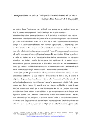 IV Congresso Internacional de Investigação e Desenvolvimento Sócio-cultural
Guadalajara, Jalisco (México), 19 a 21 de Outubro de 2006
AGIR – Associação para a Investigação e Desenvolvimento Sócio-cultural 801
http://www.agir.pt - agir.associacao@gmail.com – associacao.agir@gmail.com
nos interesa ahora. Permítaseme, pues, utilizarla en el sentido que he explicado, lo que nos
sitúa, de entrada, en una posición filosófica a la que volveremos más tarde.
Igualmente importante resulta plantearnos o no la necesidad de distinguir entre cuerpo y
pensamiento. Esta diferenciación no parece estar ni remotamente presente en la utilización
que Sacks hace del término, dicho sea de paso, en un libro sobre trastornos neurológicos
(aunque se le clasifique inciertamente entre literatura y psicología). Y, sin embargo, como
lo señala Seidler en La sinrazón masculina (2000), la ciencia misma se funda en buena
parte sobre tal distinción: el cuerpo representaría lo “natural”, mientras que el pensamiento,
o la razón, representaría lo específicamente humano. De ahí, continúa Seidler, la razón por
la cual a las mujeres no se les reconocía la capacidad de razonamiento: por cuestiones
biológicas, las mujeres estarían incapacitadas para desligarse de su propio cuerpo,
condición sine qua non para dedicarse a la actividad intelectual. Es así como Durkheim
afirma que si bien la razón es ajena al individuo, el hombre tiene acceso a ella a través de lo
social, mientras que la mujer necesita, además, la intermediación del hombre.
Thuiller (1987) habla precisamente de este aspecto de la ciencia como uno de los cinco
fundamentos simbólicos –y nada objetivos– de la misma: el libro, la ley, el número, la
máquina y la primacía del macho. A través de tales fundamentos, Thuiller descubre la
artificialidad de la supuesta oposición entre “ciencia” y “pensamiento primitivo”. De alguna
manera, para hacer ciencia de acuerdo con los cánones establecidos a partir de esos
primeros fundamentos, habría que negarse a uno mismo. De ahí, por ejemplo, la necesidad
de racionalización en torno a las necesidades, lo que nos permite descartar algunas como
superfluas, ignorar otras, controlar racionalmente las que resultaran ineludibles. Por otro
lado, está claro que por debajo de la búsqueda de una forma de conocimiento confiable,
existe una lucha de poder basada principalmente en una necesidad de reconocimiento por
sobre los demás –en este caso, de la razón “objetiva”, considerada masculina, por sobre las
 