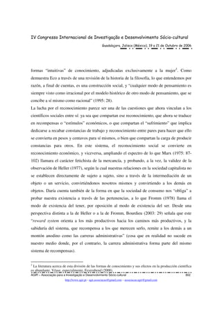 IV Congresso Internacional de Investigação e Desenvolvimento Sócio-cultural
Guadalajara, Jalisco (México), 19 a 21 de Outubro de 2006
AGIR – Associação para a Investigação e Desenvolvimento Sócio-cultural 802
http://www.agir.pt - agir.associacao@gmail.com – associacao.agir@gmail.com
formas “intuitivas” de conocimiento, adjudicadas exclusivamente a la mujer2
. Como
demuestra Eco a través de una revisión de la historia de la filosofía, lo que entendemos por
razón, a final de cuentas, es una construcción social, y “cualquier modo de pensamiento es
siempre visto como irracional por el modelo histórico de otro modo de pensamiento, que se
concibe a sí mismo como racional” (1995: 28).
La lucha por el reconocimiento parece ser una de las cuestiones que ahora vinculan a los
científicos sociales entre sí: ya sea que compartan ese reconocimiento, que ahora se traduce
en recompensas o “estímulos” económicos, o que compartan el “sufrimiento” que implica
dedicarse a recabar constancias de trabajo y reconocimiento entre pares para hacer que ello
se convierta en pesos y centavos para sí mismos, o bien que compartan la carga de producir
constancias para otros. En este sistema, el reconocimiento social se convierte en
reconocimiento económico, y viceversa, ampliando el espectro de lo que Marx (1975: 87-
102) llamara el carácter fetichista de la mercancía, y probando, a la vez, la validez de la
observación de Heller (1977), según la cual nuestras relaciones en la sociedad capitalista no
se establecen directamente de sujeto a sujeto, sino a través de la intermediación de un
objeto o un servicio, convirtiéndonos nosotros mismos y convirtiendo a los demás en
objetos. Daría cuenta también de la forma en que la sociedad de consumo nos “obliga” a
probar nuestra existencia a través de las pertenencias, a lo que Fromm (1978) llama el
modo de existencia del tener, por oposición al modo de existencia del ser. Desde una
perspectiva distinta a la de Heller o a la de Fromm, Bourdieu (2003: 29) señala que este
“reward system orienta a los más productivos hacia los caminos más productivos, y la
sabiduría del sistema, que recompensa a los que merecen serlo, remite a los demás a un
montón anodino como las carreras administrativas” (cosa que en realidad no sucede en
nuestro medio donde, por el contrario, la carrera administrativa forma parte del mismo
sistema de recompensas).
2
La literatura acerca de esta división de las formas de conocimiento y sus efectos en la producción científica
es abundante. Véase, especialmente, Feyerabend (2000).
 