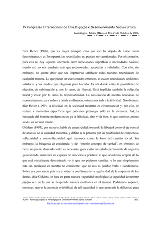 IV Congresso Internacional de Investigação e Desenvolvimento Sócio-cultural
Guadalajara, Jalisco (México), 19 a 21 de Outubro de 2006
AGIR – Associação para a Investigação e Desenvolvimento Sócio-cultural 803
http://www.agir.pt - agir.associacao@gmail.com – associacao.agir@gmail.com
Para Heller (1996), que es mujer (aunque creo que eso ha dejado de verse como
determinante, o así lo espero), las necesidades no pueden ser cuestionadas. Por el contrario,
para ella no hay siquiera diferencia entre necesidades superfluas o necesidades básicas;
siendo así, no nos quedaría más que reconocerlas, aceptarlas y validarlas. Con ello, sin
embargo, no quiere decir que sea imperativo satisfacer todas nuestras necesidades de
cualquier manera. Lo que puede ser cuestionado, entonces, es cuáles necesidades decidimos
satisfacer y los medios que elegimos para hacerlo. Es ahí donde entra la posibilidad de
elección, de sublimación y, por lo tanto, de libertad. Está implícita también la reflexión
moral y ética; por lo tanto, la responsabilidad. La satisfacción de nuestra necesidad de
reconocimiento, para volver a donde estábamos, estaría asociada a la felicidad. No obstante,
dice Heller (1999), la felicidad en la sociedad moderna es circunstancial y, por ello, se
reduce a momentos específicos que podemos prolongar sólo en la memoria. Así, la
búsqueda del hombre moderno no es ya la felicidad, sino vivir bien, lo que consiste, grosso
modo, en ser uno mismo.
Giddens (1997), por su parte, habla de autenticidad, tomando la libertad como el eje central
de análisis de la sociedad moderna, y define a la persona por su posibilidad de conciencia,
reflexividad y auto-reflexividad, que reconoce como la base del cambio social. Sin
embargo, la búsqueda de conciencia (o del “propio concepto de verdad”, en términos de
Eco), no puede abarcarlo todo: es necesario, para evitar un estado permanente de angustia
generalizada, mantener un espacio de conciencia práctica: lo que decidimos aceptar de lo
que está socialmente determinado –o lo que no podemos cambiar, o lo que simplemente
está tan enraizado en nuestro no consciente, que no nos es posible verlo o cuestionarlo.
Sobre esa conciencia práctica y sobre la confianza en la regularidad de la respuesta de los
demás, dice Giddens, se basa en parte nuestra seguridad ontológica: la seguridad de nuestro
propio ser, de la que se desprende nuestra confianza en el mundo. Podríamos suponer,
entonces, que es la ausencia o debilidad de tal seguridad lo que generaría la dificultad para
 