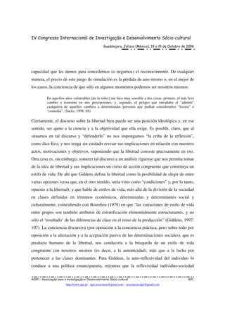 IV Congresso Internacional de Investigação e Desenvolvimento Sócio-cultural
Guadalajara, Jalisco (México), 19 a 21 de Outubro de 2006
AGIR – Associação para a Investigação e Desenvolvimento Sócio-cultural 805
http://www.agir.pt - agir.associacao@gmail.com – associacao.agir@gmail.com
capacidad que les damos para concedernos (o negarnos) el reconocimiento. De cualquier
manera, el precio de este juego de simulación es la pérdida de uno mismo o, en el mejor de
los casos, la conciencia de que sólo en algunos momentos podemos ser nosotros mismos:
En aquellos años vulnerables [de la niñez] me hice muy sensible a dos cosas: primero, el más leve
cambio o trastorno en mis percepciones, y, segundo, el peligro que entrañaba el “admitir”
cualquiera de aquellos cambios a determinadas personas que podían considerarlos “locura” o
“comedia”. (Sacks, 1998: 88)
Ciertamente, el discurso sobre la libertad bien puede ser una posición ideológica y, en ese
sentido, ser ajeno a la ciencia y a la objetividad que ella exige. Es posible, claro, que al
situarnos en tal discurso y “defenderlo” no nos impongamos “la criba de la reflexión”,
como dice Eco, y nos tenga sin cuidado revisar sus implicaciones en relación con nuestros
actos, motivaciones y objetivos, suponiendo que la libertad consiste precisamente en eso.
Otra cosa es, sin embargo, someter tal discurso a un análisis riguroso que nos permita tomar
de la idea de libertad y sus implicaciones un curso de acción congruente que constituya un
estilo de vida. De ahí que Giddens defina la libertad como la posibilidad de elegir de entre
varias opciones (cosa que, en el otro sentido, sería visto como “condiciones” y, por lo tanto,
opuesto a la libertad), y que hable de estilos de vida, más allá de la división de la sociedad
en clases definidas en términos económicos, determinadas y determinantes social y
culturalmente, coincidiendo con Bourdieu (1979) en que “las variaciones de estilo de vida
entre grupos son también atributos de estratificación elementalmente estructurantes, y no
sólo el ‘resultado’ de las diferencias de clase en el reino de la producción” (Giddens, 1997:
107). La conciencia discursiva (por oposición a la conciencia práctica, pero sobre todo por
oposición a la alienación y a la aceptación pasiva de las determinaciones sociales), que es
producto humano de la libertad, nos conduciría a la búsqueda de un estilo de vida
congruente con nosotros mismos (es decir, a la autenticidad), más que a la lucha por
pertenecer a las clases dominantes. Para Giddens, la auto-reflexividad del individuo lo
conduce a una política emancipatoria, mientras que la reflexividad individuo-sociedad
 