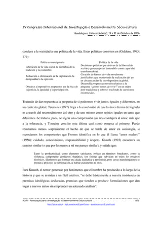 IV Congresso Internacional de Investigação e Desenvolvimento Sócio-cultural
Guadalajara, Jalisco (México), 19 a 21 de Outubro de 2006
AGIR – Associação para a Investigação e Desenvolvimento Sócio-cultural 806
http://www.agir.pt - agir.associacao@gmail.com – associacao.agir@gmail.com
conduce a la sociedad a una política de la vida. Estas políticas consisten en (Giddens, 1995:
272):
Política emancipatoria Política de la vida
Liberación de la vida social de las trabas de la
tradición y la costumbre.
Decisiones políticas que derivan de la libertad de
acción y generan poder (entendido como capacidad
transformadora).
Reducción o eliminación de la explotación, la
desigualdad o la opresión.
Creación de formas de vida moralmente
justificables que promoverán la realización del yo
en circunstancias de interdependencia global.
Obedece a imperativos propuestos por la ética de
la justicia, la igualdad y la participación.
Desarrolla propuestas morales relativas a la
pregunta “¿cómo hemos de vivir?” en un orden
post-tradicional y sobre el trasfondo de cuestiones
existenciales.
Tratando de dar respuesta a la pregunta de si podremos vivir juntos, iguales y diferentes, en
un contexto global, Touraine (1997) llega a la conclusión de que la única forma de lograrlo
es a través del reconocimiento del otro y de uno mismo como sujetos iguales en tanto que
diferentes. Se trataría, pues, de lograr una comprensión que nos condujera al amor, más que
a la tolerancia, y Touraine concibe esta última casi como opuesta al primero. Puede
resultarnos menos sorprendente el hecho de que se hable de amor en sociología, si
recordamos los componentes que Fromm identifica en lo que él llama “amor maduro”
(1956): cuidado, conocimiento, responsabilidad y respeto. Knauth (1993) encuentra un
camino similar (o que por lo menos a mí me parece similar), y señala que:
Tanto la productividad, como elemento satisfactor, erótico en términos freudianos, como la
violencia, componente destructor, thanático, son fuerzas que subyacen en todos los procesos
históricos. Elementos que forman una díada dialéctica y persistirán, pero cuyas manifestaciones se
prestan a procesos de sublimación, al hablar claramente de ellos.
Para Knauth, el temor generado por fenómenos que el hombre ha producido a lo largo de la
historia y que se resisten a un fácil análisis, “se debe básicamente a nuestra insistencia en
premisas ideológicas declaradas, premisas que tienden a producir formulaciones que dan
lugar a nuevos mitos sin emprender un adecuado análisis”.
 