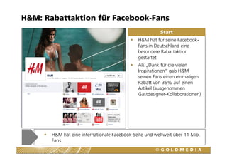 H&M: Rabattaktion für Facebook-Fans
                                                        Start
                                              H&M hat für seine Facebook-
                                              Fans in Deutschland eine
                                              besondere Rabattaktion
                                              gestartet
                                              Als „Dank für die vielen
                                              Inspirationen“ gab H&M
                                              seinen Fans einen einmaligen
                                              Rabatt von 35% auf einen
                                              Artikel (ausgenommen
                                              Gastdesigner-Kollaborationen)




       H&M hat eine internationale Facebook-Seite und weltweit über 11 Mio.
       Fans
 