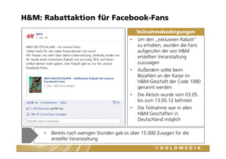 H&M: Rabattaktion für Facebook-Fans
                                             Teilnahmebedingungen
                                              Um den „exklusiven Rabatt“
                                              zu erhalten, wurden die Fans
                                              aufgerufen der von H&M
                                              erstellten Veranstaltung
                                              zuzusagen
                                              Außerdem sollte beim
                                              Bezahlen an der Kasse im
                                              H&M-Geschäft der Code 1080
                                              genannt werden
                                              Die Aktion wurde vom 03.05.
                                              bis zum 13.05.12 befristet
                                              Die Teilnahme war in allen
                                              H&M Geschäften in
                                              Deutschland möglich

       Bereits nach wenigen Stunden gab es über 15.000 Zusagen für die
       erstellte Veranstaltung
 