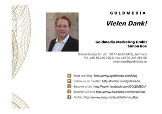 Vielen Dank!

                Goldmedia Marketing GmbH
                               Simon Boé

   Oranienburger Str. 27, 10117 Berlin-Mitte, Germany
       Tel. +49 30-246 266-0, Fax +49 30-246 266-66
                             simon.boe@goldmedia.de



Read our Blog: http://www.goldmedia.com/blog
Follow us on Twitter: http://twitter.com/goldmedia
Become a fan: http://www.facebook.com/GOLDMEDIA
Become a friend http://www.facebook.com/simon.boe
Profile: https://www.xing.com/profile/Simon_Boe
 