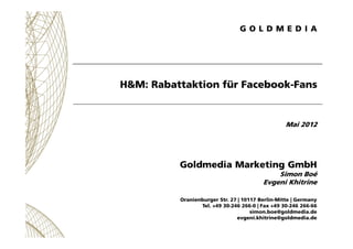 H&M: Rabattaktion für Facebook-Fans


                                                  Mai 2012




          Goldmedia Marketing GmbH
                                             Simon Boé
                                         Evgeni Khitrine

          Oranienburger Str. 27 | 10117 Berlin-Mitte | Germany
                 Tel. +49 30-246 266-0 | Fax +49 30-246 266-66
                                     simon.boe@goldmedia.de
                               evgeni.khitrine@goldmedia.de
 