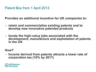 Patent Box from 1 April 2013 
Provides an additional incentive for UK companies to: 
– 
retain and commercialise existing patents and to develop new innovative patented products 
– 
locate the high-value jobs associated with the development, manufacture and exploitation of patents in the UK 
How? 
–Income derived from patents attracts a lower rate of corporation tax (10% by 2017)  