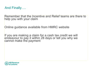 And Finally…. 
Remember that the Incentive and Relief teams are there to help you with your claim Online guidance available from HMRC website If you are making a claim for a cash tax credit we will endeavour to pay it within 28 days or tell you why we cannot make the payment  