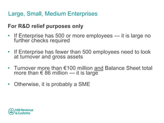 Large, Small, Medium Enterprises 
For R&D relief purposes only 
• 
If Enterprise has 500 or more employees --- it is large no further checks required 
• 
If Enterprise has fewer than 500 employees need to look at turnover and gross assets 
• 
Turnover more than €100 million and Balance Sheet total more than € 86 million --- it is large 
• 
Otherwise, it is probably a SME  