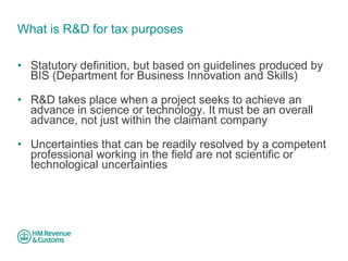 What is R&D for tax purposes 
• 
Statutory definition, but based on guidelines produced by BIS (Department for Business Innovation and Skills) 
• 
R&D takes place when a project seeks to achieve an advance in science or technology. It must be an overall advance, not just within the claimant company 
• 
Uncertainties that can be readily resolved by a competent professional working in the field are not scientific or technological uncertainties.  