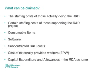What can be claimed? 
• 
The staffing costs of those actually doing the R&D 
• 
Certain staffing costs of those supporting the R&D project 
• 
Consumable Items 
• 
Software 
• 
Subcontracted R&D costs 
• 
Cost of externally provided workers (EPW) 
• 
Capital Expenditure and Allowances – the RDA scheme  