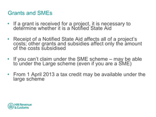 Grants and SMEs 
• 
If a grant is received for a project, it is necessary to determine whether it is a Notified State Aid 
• 
Receipt of a Notified State Aid affects all of a project’s costs; other grants and subsidies affect only the amount of the costs subsidised 
• 
If you can’t claim under the SME scheme – may be able to under the Large scheme (even if you are a SME) 
• 
From 1 April 2013 a tax credit may be available under the large scheme  