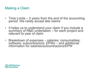 Making a Claim 
• 
Time Limits – 2 years from the end of the accounting period. We rarely accept late claims 
• 
It helps us to understand your claim if you include a summary of R&D undertaken – for each project and relevant to year of claim 
• 
Breakdown of expenses – salaries; consumables; software; subcontractors; EPWs – and additional information for salaries/subcontractors/EPW  