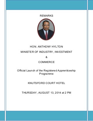 REMARKS
HON. ANTHONY HYLTON
MINISTER OF INDUSTRY, INVESTMENT
&
COMMERCE
Official Launch of the Registered Apprenticeship
Programme
KNUTSFORD COURT HOTEL
THURSDAY, AUGUST 13, 2014 at 2 PM
 