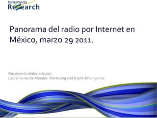 Panorama del radio por Internet en
México, marzo 29 2011.


Documento elaborado por:
Laura Fernanda Morales. Marketing and Digital Intelligence.
 