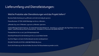 Lieferumfang und Dienstleistungen:
 Welche Produkte oder Dienstleistungen wird das Projekt liefern?
 Business Radio Sendung von 45 Minuten und mehr einmalig ab 150 €uro
 Presse Business O-TON AUDIO Beiträge von bis zu 2 Minuten ,
 3 Monate: 625 €uro 6 Monate: 1250 €uro 12 Monate: 2500 €uro
 Schlüsselfertige Kanalvermietung für Unternehmen Dienstleister etc. Kanal bis zu 24 Stunden 365Tage News immer zur vollen,
halben , viertel Stunde aus Ihrem Unternehmen . Enthalten im Preis auch die GEMA UNDGVL
 Presseartikel an bis zu 200 / 300 Onlinepresseportale
 Download Podcast für dieVerteilung an bis zu 20.000 Radio Sender
 Aus Ihrer Region und wenn Sie Bundesweit wie den Länderpartnern
 FB UNDTWGOPLUSOTON USER BEITRÄGE AB 5 Euro
 Durch die Förderung von Bund erhalten Sie einenTeil Steuerbelastung wieder zurück.
 