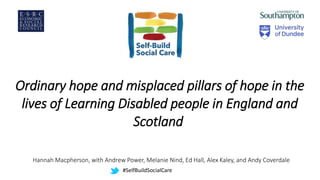 Ordinary hope and misplaced pillars of hope in the
lives of Learning Disabled people in England and
Scotland
Hannah Macpherson, with Andrew Power, Melanie Nind, Ed Hall, Alex Kaley, and Andy Coverdale
#SelfBuildSocialCare
 