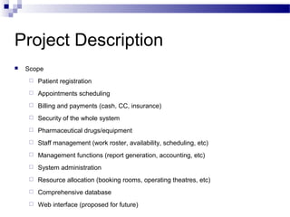 Project Description
   Scope
        Patient registration
        Appointments scheduling
        Billing and payments (cash, CC, insurance)
        Security of the whole system
        Pharmaceutical drugs/equipment
        Staff management (work roster, availability, scheduling, etc)
        Management functions (report generation, accounting, etc)
        System administration
        Resource allocation (booking rooms, operating theatres, etc)
        Comprehensive database
        Web interface (proposed for future)
 
