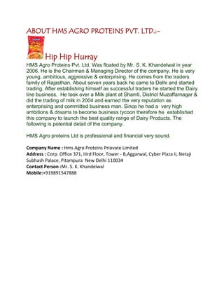 ABOUT HMS AGRO PROTEINS PVT. LTD.:-
Hip Hip Hurray
HMS Agro Proteins Pvt. Ltd. Was floated by Mr. S. K. Khandelwal in year
2006. He is the Chairman & Managing Director of the company. He is very
young, ambitious, aggressive & enterprising. He comes from the traders
family of Rajasthan. About seven years back he came to Delhi and started
trading. After establishing himself as successful traders he started the Dairy
line business. He took over a Milk plant at Shamli, District Muzaffarnagar &
did the trading of milk in 2004 and earned the very reputation as
enterprising and committed business man. Since he had a very high
ambitions & dreams to become business tycoon therefore he established
this company to launch the best quality range of Dairy Products. The
following is potential detail of the company.
HMS Agro proteins Ltd is professional and financial very sound.
Company Name : Hms Agro Proteins Priovate Limited
Address : Corp. Office 371, Iiird Floor, Tower - B,Aggarwal, Cyber Plaza Ii, Netaji
Subhash Palace, Pitampura New Delhi 110034
Contact Person :Mr. S. K. Khandelwal
Mobile:+919891547888
 