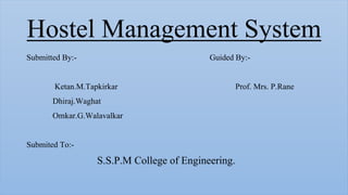 Hostel Management System
Submitted By:- Guided By:-
Ketan.M.Tapkirkar Prof. Mrs. P.Rane
Dhiraj.Waghat
Omkar.G.Walavalkar
Submited To:-
S.S.P.M College of Engineering.
 
