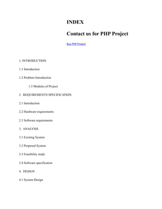 INDEX
Contact us for PHP Project
Buy	PHP	Project
1. INTRODUCTION
1.1 Introduction
1.2 Problem Introduction
1.3 Modules of Project
2. REQUIREMENTS SPECIFICATION
2.1 Introduction
2.2 Hardware requirements
2.3 Software requirements
3. ANALYSIS
3.1 Existing System
3.2 Proposed System
3.3 Feasibility study
3.4 Software specification
4. DESIGN
4.1 System Design
 