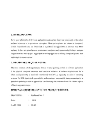2.1 INTRODUCTION:
To be used efficiently, all browser application needs certain hardware components or the other
software resources to be present on a computer. These pre-requisites are known as (computer)
system requirements and are often used as a guideline as opposed to an absolute rule. Most
software defines two sets of system requirements: minimum and recommended. Industry analysts
suggest that this trend plays a bigger part in driving upgrades to existing computer systems than
technological advancements.
2.2 HARDWARE REQUIREMENTS:
The most common set of requirements defined by any operating system or software application
is the physical computer resources, also known as hardware. A hardware requirements list is
often accompanied by a hardware compatibility list (HCL), especially in case of operating
systems. An HCL lists tested, compatibility and sometimes incompatible hardware devices for a
particular operating system or application. The following sub-sections discuss the various aspects
of hardware requirements.
HARDWARE REQUIREMENTS FOR PRESENT PROJECT:
PROCESSOR : Intel dualCore, i3
RAM : 1 GB
HARD DISK : 80 GB
 