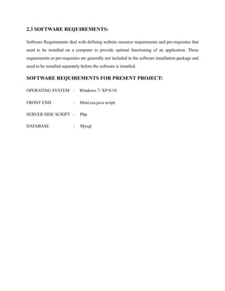 2.3 SOFTWARE REQUIREMENTS:
Software Requirements deal with defining website resource requirements and pre-requisites that
need to be installed on a computer to provide optimal functioning of an application. These
requirements or pre-requisites are generally not included in the software installation package and
need to be installed separately before the software is installed.
SOFTWARE REQUIREMENTS FOR PRESENT PROJECT:
OPERATING SYSTEM : Windows 7/ XP/8/10
FRONT END : Html,css,java script.
SERVER SIDE SCRIPT : Php
DATABASE : Mysql
 