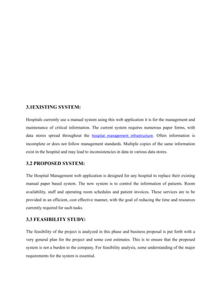 3.1EXISTING SYSTEM:
Hospitals currently use a manual system using this web application it is for the management and
maintenance of critical information. The current system requires numerous paper forms, with
data stores spread throughout the hospital	 management	 infrastructure. Often information is
incomplete or does not follow management standards. Multiple copies of the same information
exist in the hospital and may lead to inconsistencies in data in various data stores.
3.2 PROPOSED SYSTEM:
The Hospital Management web application is designed for any hospital to replace their existing
manual paper based system. The new system is to control the information of patients. Room
availability, staff and operating room schedules and patient invoices. These services are to be
provided in an efficient, cost effective manner, with the goal of reducing the time and resources
currently required for such tasks.
3.3 FEASIBILITY STUDY:
The feasibility of the project is analyzed in this phase and business proposal is put forth with a
very general plan for the project and some cost estimates. This is to ensure that the proposed
system is not a burden to the company. For feasibility analysis, some understanding of the major
requirements for the system is essential.
 