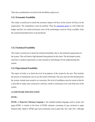 Three key considerations involved in the feasibility analysis are:
3.3.1 Economic Feasibility
This study is carried out to check the economic impact will have on the system will have on the
organization. The expenditures must be justified. Thus the developed	system as well within the
budget and this was achieved because most of the technologies used are freely available. Only
the customized products have to be purchased.
3.3.2 Technical Feasibility
This study is carried out to check the technical feasibility, that is, the technical requirements of
the system. This will lead to high demands being placed on the client. The developed system
must have a modest requirement, as only minimal or null changes for the implementing this
system.
3.3.3 Operational Feasibility
The aspect of study is to check the level of acceptance of the system by the user. This includes
the process of training the user to use the system efficiently. The user must not feel threatened by
the system, instead must accept it as a necessity. His level of confidence must be raised so that he
is also able to make some constructive criticism, which is welcomed, as he is the final user of the
system.
3.4 SOFTWARE SPECIFICATION
HTML:
HTML or Hypertext Markup Language is the standard markup language used to create web
pages.HTML is written in the form of HTML elements consisting of tags enclosed in angle
brackets (like <html>). HTML tags most commonly come in pairs like <h1> and </h1>, although
 