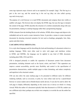 some tags represent empty elements and so are unpaired, for example <img>. The first tag in a
pair is the start tag, and the second tag is the end tag (they are also called opening
tags and closing tags).
The purpose of a web browser is to read HTML documents and compose them into visible or
audible web pages. The browser does not display the HTML tags, but uses the tags to interpret
the content of the page. HTML describes the structure of a website semantically along with cues
for presentation, making it a markup language rather than a programming language.
HTML elements form the building blocks of all websites. HTML allows images and objects to be
embedded and can be used to create interactive forms. It provides a means to create structured
documents by denoting structural semantics for text such as headings, paragraphs, lists, links,
quotes and other items.
CASCADING STYLE SHEETS (CSS):
It is a style sheet language used for describing the look and formatting of a document written in a
markup language. While most often used to style web pages and interfaces written
in HTML and XHTML, the language can be applied to any kind of XML document,
including plain XML, SVG and XUL.
CSS is designed primarily to enable the separation of document content from document
presentation, including elements such as the layout, colors, and fonts.[1] This separation can
improve content accessibility, provide more flexibility and control in the specification of
presentation characteristics, enable multiple pages to share formatting, and reduce complexity
and repetition in the structural content.
CSS can also allow the same markup page to be presented in different styles for different
rendering methods, such as on-screen, in print, by voice (when read out by a speech-based
browser or screen reader) and on Braille-based, tactile devices. It can also be used to allow the
web page to display differently depending on the screen size or device on which it is being
viewed. While the author of a document typically links that document to a CSS file, readers can
use a different style sheet, perhaps one on their own computer, to override the one the author has
specified.
 