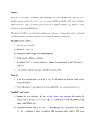 MySQL:
MySQL is developed, distributed, and supported by Oracle Corporation. MySQL is a
database system used on the web it runs on a server. MySQL is ideal for both small and large
applications. It is very fast, reliable, and easy to use. It supports standard SQL. MySQL can be
compiled on a number of platforms.
The data in MySQL is stored in tables. A table is a collection of related data, and it consists of
columns and rows. Databases are useful when storing information categorically.
FEATURES OF MySQL:
➢ Internals and portability:
➢ Written in C and C++.
➢ Tested with a broad range of different compilers.
➢ Works on many different platforms.
➢ Tested with Purify (a commercial memory leakage detector) as well as with Val grind, a
GPL tool.
➢ Uses multi-layered server design with independent modules.
Security:
➢ A privilege and password system that is very flexible and secure, and that enables host-
based verification.
➢ Password security by encryption of all password traffic when you connect to a server.
Scalability and Limits:
➢ Support for large databases. We use MySQL Server with databases that contain 50
million records. We also know of users who use MySQL Server with 200,000 tables and
about 5,000,000,000 rows.
➢ Support for up to 64 indexes per table (32 before MySQL 4.1.2). Each index may consist
of 1 to 16 columns or parts of columns. The maximum index width is 767 bytes
 