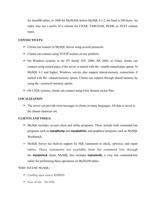 for InnoDB tables, or 1000 for MyISAM; before MySQL 4.1.2, the limit is 500 bytes. An
index may use a prefix of a column for CHAR, VARCHAR, BLOB, or TEXT column
types.
CONNECTIVITY:
➢ Clients can connect to MySQL Server using several protocols:
➢ Clients can connect using TCP/IP sockets on any platform.
➢ On Windows systems in the NT family (NT, 2000, XP, 2003, or Vista), clients can
connect using named pipes if the server is started with the --enable-named-pipe option. In
MySQL 4.1 and higher, Windows servers also support shared-memory connections if
started with the --shared-memory option. Clients can connect through shared memory by
using the --protocol=memory option.
➢ On UNIX systems, clients can connect using Unix domain socket files.
LOCALIZATION:
➢ The server can provide error messages to clients in many languages. All data is saved in
the chosen character set.
CLIENTS AND TOOLS:
➢ MySQL includes several client and utility programs. These include both command-line
programs such as mysqldump and mysqladmin, and graphical programs such as MySQL
Workbench.
➢ MySQL Server has built-in support for SQL statements to check, optimize, and repair
tables. These statements are available from the command line through
the mysqlcheck client. MySQL also includes myisamchk, a very fast command-line
utility for performing these operations on MyISAM tables.
WHY TO USE MySQL:
➢ Leading open source RDBMS
➢ Ease of use – No frills
 