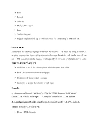 ➢ Fast
➢ Robust
➢ Security
➢ Multiple OS support
➢ Free
➢ Technical support
➢ Support large database– up to 50 million rows, file size limit up to 8 Million TB
JAVASCRIPT:
JavaScript is the scripting language of the Web. All modern HTML pages are using JavaScript. A
scripting language is a lightweight programming language. JavaScript code can be inserted into
any HTML page, and it can be executed by all types of web browsers. JavaScript is easy to learn.
WHY TO USE JAVASCRIPT:
➢ JavaScript is one of the 3 languages all web developers must learn:
➢ HTML to define the content of web pages
➢ CSS to specify the layout of web pages
➢ JavaScript to specify the behavior of web pages
Example:
x = document.getElementById("demo"); //Find the HTML element with id="demo" 
x.innerHTML = "Hello JavaScript"; //Change the content of the HTML element
document.getElementById() is one of the most commonly used HTML DOM methods.
OTHER USES OF JAVASCRIPT:
➢ Delete HTML elements
 