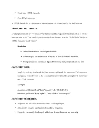 ➢ Create new HTML elements
➢ Copy HTML elements
In HTML, JavaScript is a sequence of statements that can be executed by the web browser.
JAVASCRIPT STATEMENTS:
JavaScript statements are "commands" to the browser.The purpose of the statements is to tell the
browser what to do.This JavaScript statement tells the browser to write "Hello Dolly" inside an
HTML element with id="demo"
Semicolon
➢ Semicolon separates JavaScript statements.
➢ Normally you add a semicolon at the end of each executable statement.
➢ Using semicolons also makes it possible to write many statements on one line.
JAVASCRIPT CODE:
JavaScript code (or just JavaScript) is a sequence of JavaScript statements.Each statement
is executed by the browser in the sequence they are written.This example will manipulate
two HTML elements:
Example
document.getElementById("demo").innerHTML="Hello Dolly"; 
document.getElementById("myDIV").innerHTML="How are you?";
JAVASCRIPT PROPERTIES:
➢ Properties are the values associated with a JavaScript object.
➢ A JavaScript object is a collection of unordered properties.
➢ Properties can usually be changed, added, and deleted, but some are read only.
 